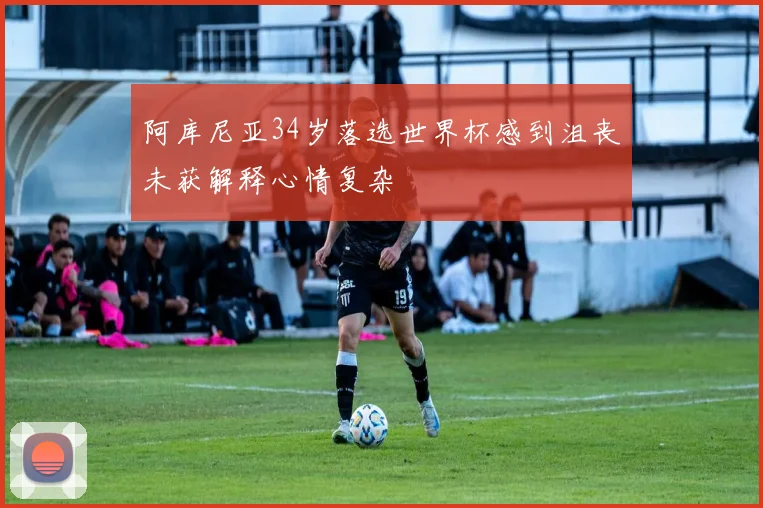 阿库尼亚34岁落选世界杯感到沮丧未获解释心情复杂