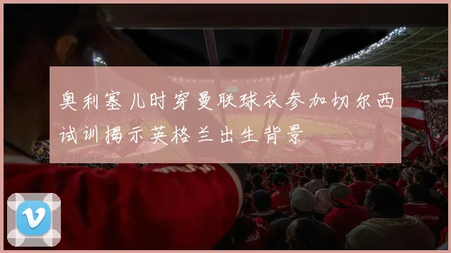 奥利塞儿时穿曼联球衣参加切尔西试训揭示英格兰出生背景
