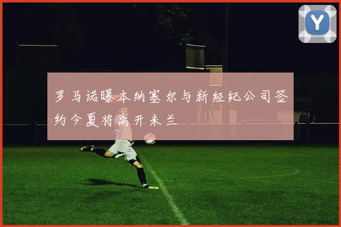罗马诺曝本纳塞尔与新经纪公司签约今夏将离开米兰