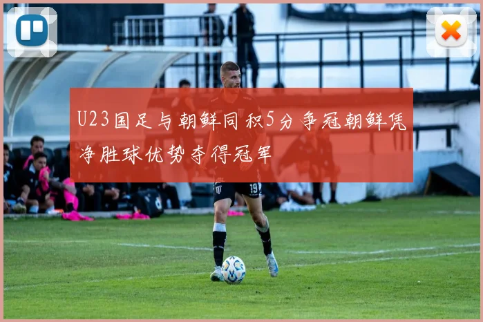 U23国足与朝鲜同积5分争冠朝鲜凭净胜球优势夺得冠军