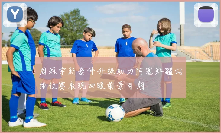 周冠宇新套件升级助力阿塞拜疆站排位赛表现回暖前景可期