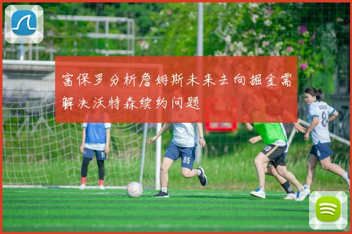 富保罗分析詹姆斯未来去向掘金需解决沃特森续约问题