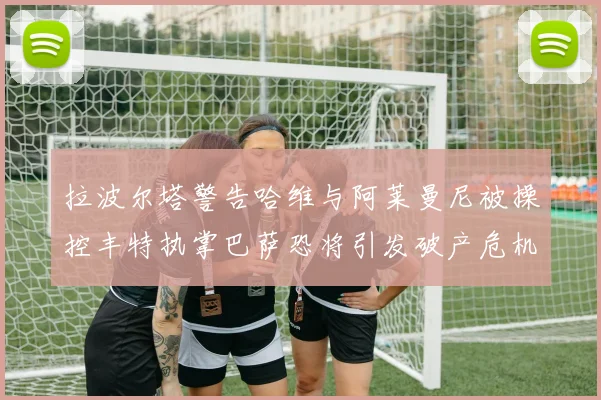 拉波尔塔警告哈维与阿莱曼尼被操控丰特执掌巴萨恐将引发破产危机