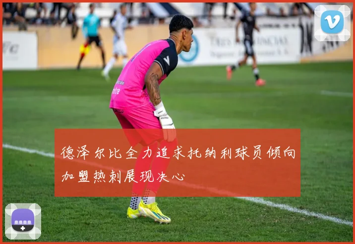 德泽尔比全力追求托纳利球员倾向加盟热刺展现决心