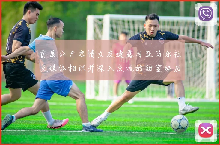 首度公开恋情女友透露与亚马尔社交媒体相识并深入交流的甜蜜经历