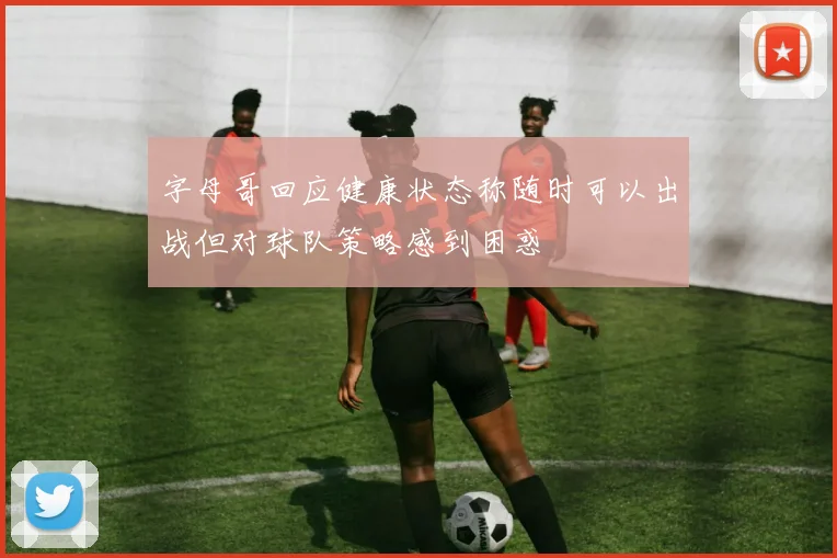 字母哥回应健康状态称随时可以出战但对球队策略感到困惑