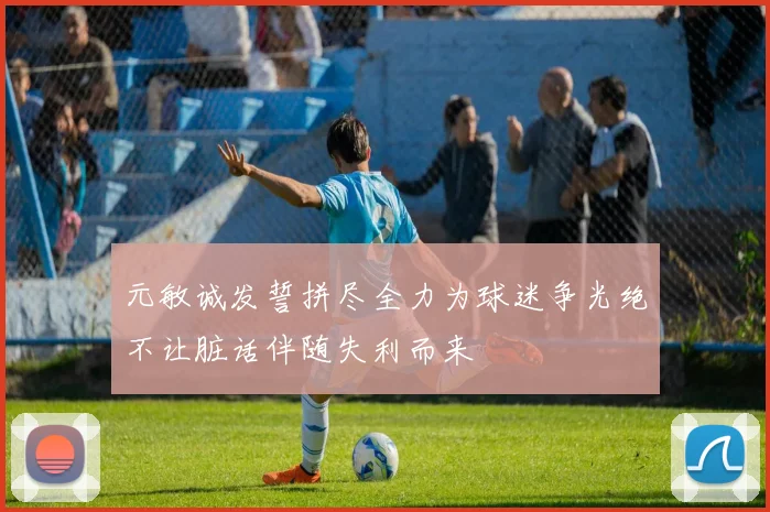 元敏诚发誓拼尽全力为球迷争光绝不让脏话伴随失利而来
