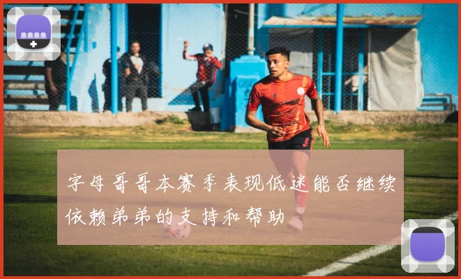 字母哥哥本赛季表现低迷能否继续依赖弟弟的支持和帮助