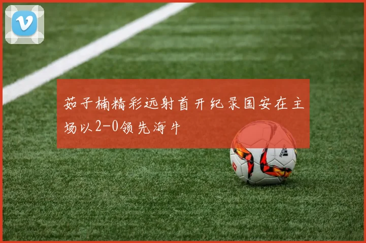 茹子楠精彩远射首开纪录国安在主场以2-0领先海牛