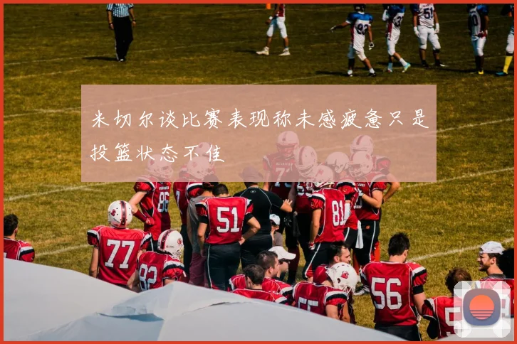 米切尔谈比赛表现称未感疲惫只是投篮状态不佳
