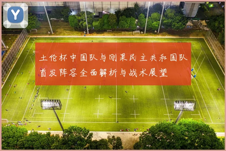 土伦杯中国队与刚果民主共和国队首发阵容全面解析与战术展望