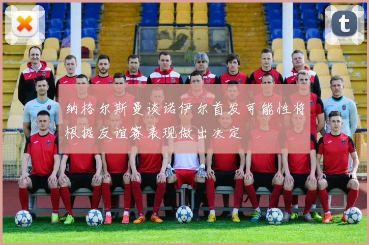 纳格尔斯曼谈诺伊尔首发可能性将根据友谊赛表现做出决定
