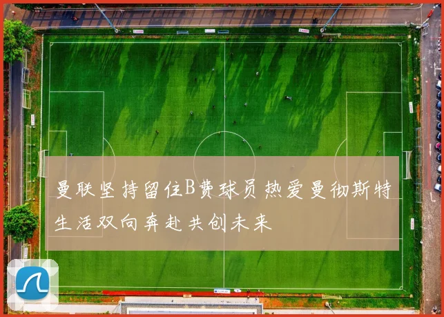 曼联坚持留住B费球员热爱曼彻斯特生活双向奔赴共创未来