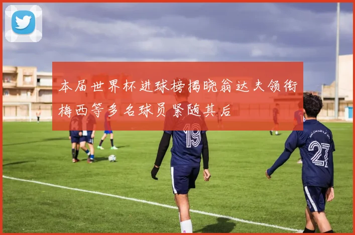 本届世界杯进球榜揭晓翁达夫领衔梅西等多名球员紧随其后