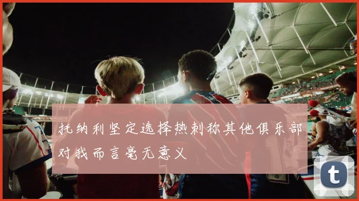 托纳利坚定选择热刺称其他俱乐部对我而言毫无意义
