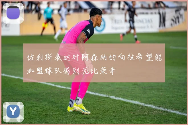 佐利斯表达对阿森纳的向往希望能加盟球队感到无比荣幸