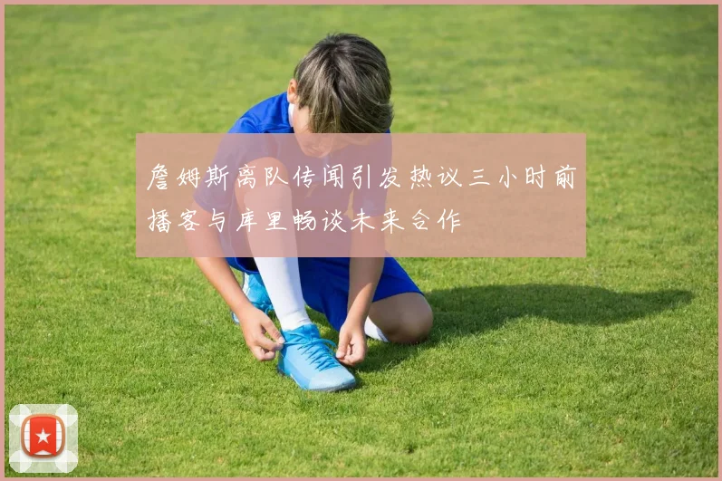 詹姆斯离队传闻引发热议三小时前播客与库里畅谈未来合作