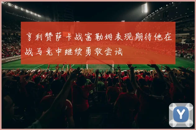 亨利赞萨卡战富勒姆表现期待他在战马竞中继续勇敢尝试