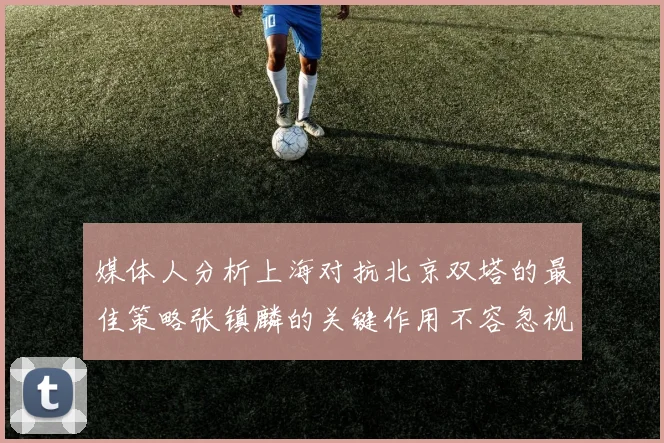 媒体人分析上海对抗北京双塔的最佳策略张镇麟的关键作用不容忽视